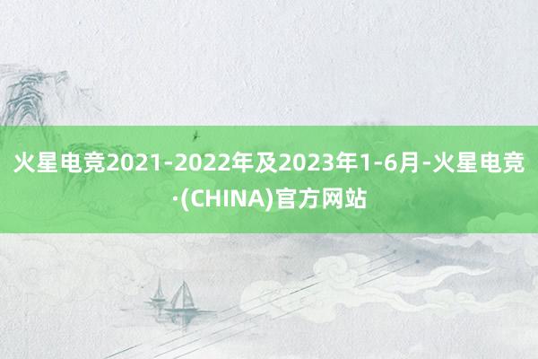 火星电竞2021-2022年及2023年1-6月-火星电竞·(CHINA)官方网站