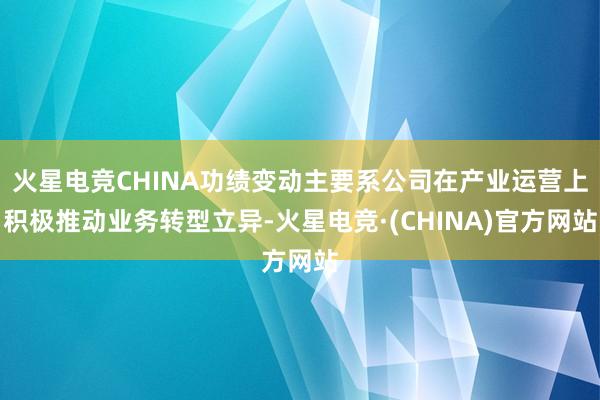 火星电竞CHINA功绩变动主要系公司在产业运营上积极推动业务