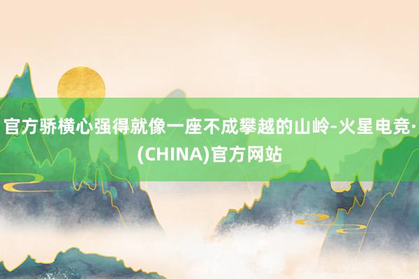 官方骄横心强得就像一座不成攀越的山岭-火星电竞·(CHINA