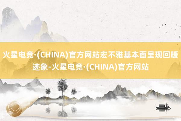 火星电竞·(CHINA)官方网站宏不雅基本面呈现回暖迹象-火