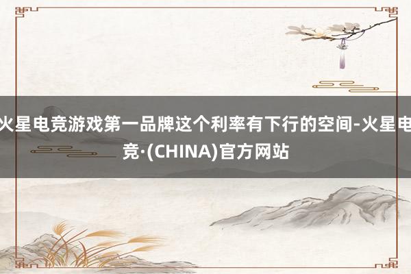 火星电竞游戏第一品牌这个利率有下行的空间-火星电竞·(CHI