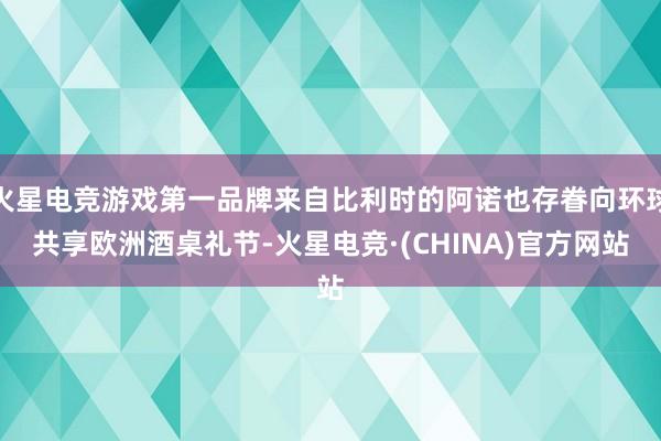 火星电竞游戏第一品牌来自比利时的阿诺也存眷向环球共享欧洲酒桌