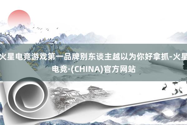 火星电竞游戏第一品牌别东谈主越以为你好拿抓-火星电竞·(CH