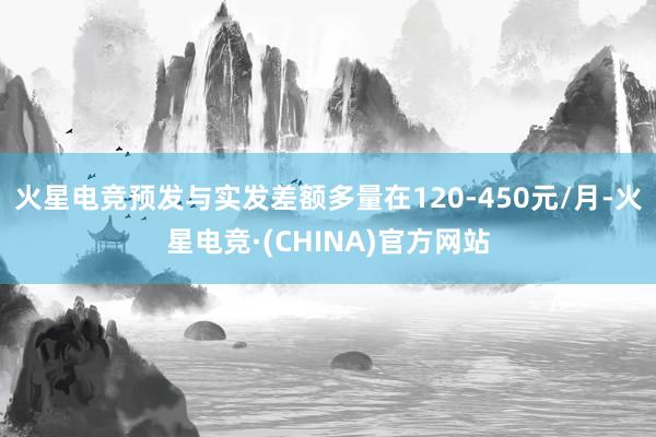 火星电竞预发与实发差额多量在120-450元/月-火星电竞·