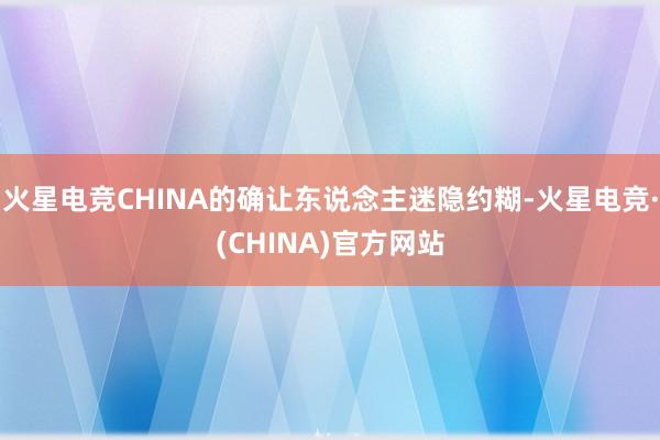 火星电竞CHINA的确让东说念主迷隐约糊-火星电竞·(CHI