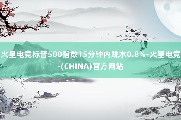 火星电竞标普500指数15分钟内跳水0.8%-火星电竞·(C