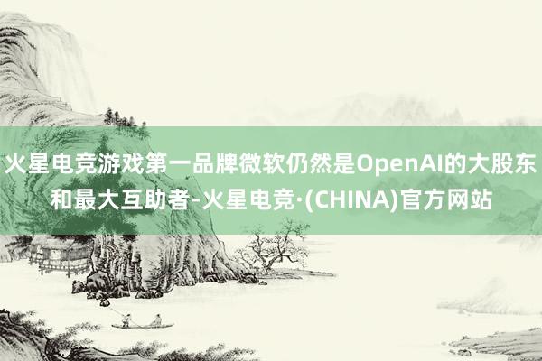 火星电竞游戏第一品牌微软仍然是OpenAI的大股东和最大互助者-火星电竞·(CHINA)官方网站