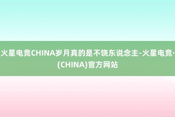 火星电竞CHINA岁月真的是不饶东说念主-火星电竞·(CHINA)官方网站