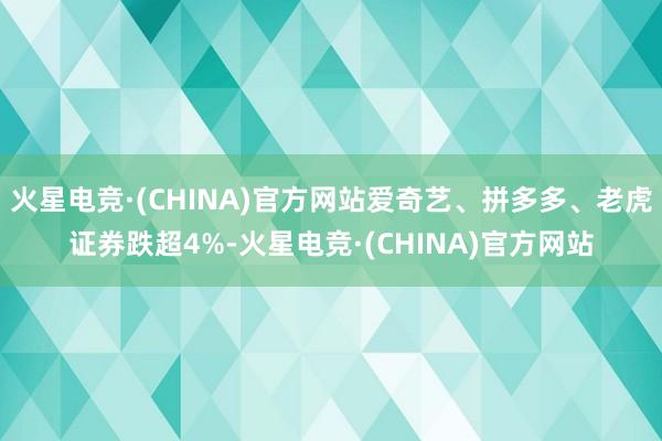 火星电竞·(CHINA)官方网站爱奇艺、拼多多、老虎证券跌超