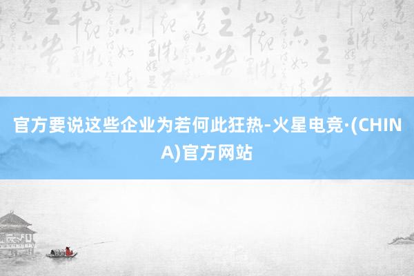 官方要说这些企业为若何此狂热-火星电竞·(CHINA)官方网