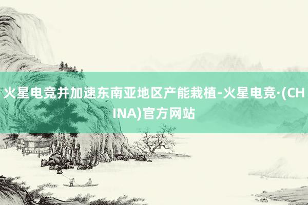 火星电竞并加速东南亚地区产能栽植-火星电竞·(CHINA)官