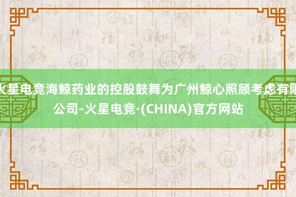 火星电竞海鲸药业的控股鼓舞为广州鲸心照顾考虑有限公司-火星电竞·(CHINA)官方网站
