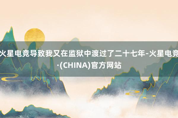 火星电竞导致我又在监狱中渡过了二十七年-火星电竞·(CHINA)官方网站