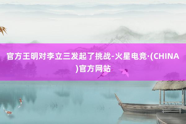 官方王明对李立三发起了挑战-火星电竞·(CHINA)官方网站