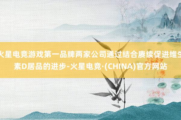 火星电竞游戏第一品牌两家公司通过结合赓续促进维生素D居品的进步-火星电竞·(CHINA)官方网站