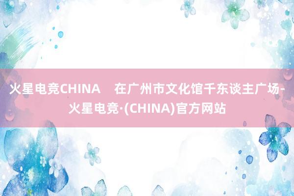 火星电竞CHINA    在广州市文化馆千东谈主广场-火星电竞·(CHINA)官方网站