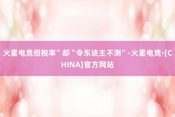 火星电竞但税率”却“令东谈主不测”-火星电竞·(CHINA)