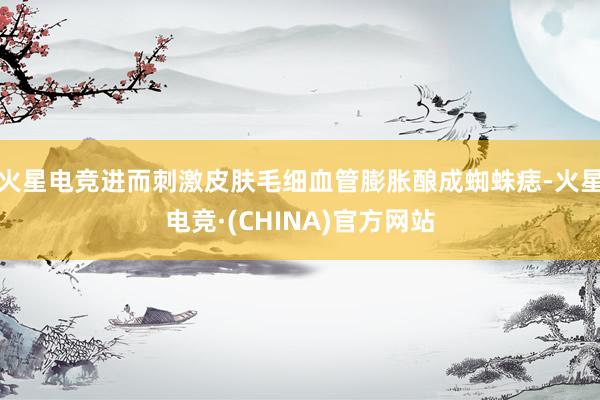 火星电竞进而刺激皮肤毛细血管膨胀酿成蜘蛛痣-火星电竞·(CHINA)官方网站