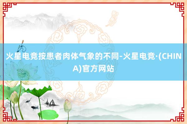火星电竞按患者肉体气象的不同-火星电竞·(CHINA)官方网站