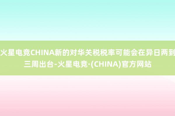 火星电竞CHINA新的对华关税税率可能会在异日两到三周出台-火星电竞·(CHINA)官方网站