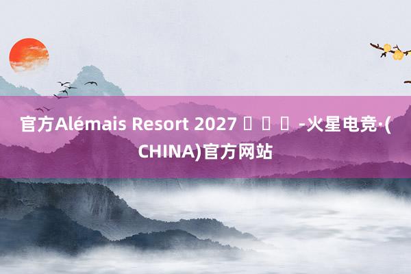 官方Alémais Resort 2027 ​​​-火星电竞·(CHINA)官方网站