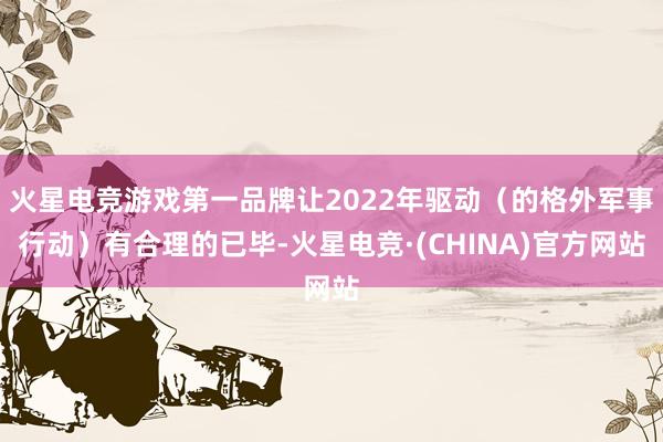 火星电竞游戏第一品牌让2022年驱动（的格外军事行动）有合理的已毕-火星电竞·(CHINA)官方网站