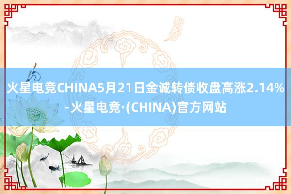 火星电竞CHINA5月21日金诚转债收盘高涨2.14%-火星