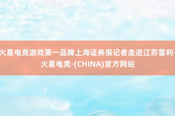 火星电竞游戏第一品牌上海证券报记者走进江苏雷利-火星电竞·(CHINA)官方网站