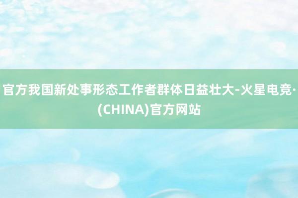 官方我国新处事形态工作者群体日益壮大-火星电竞·(CHINA