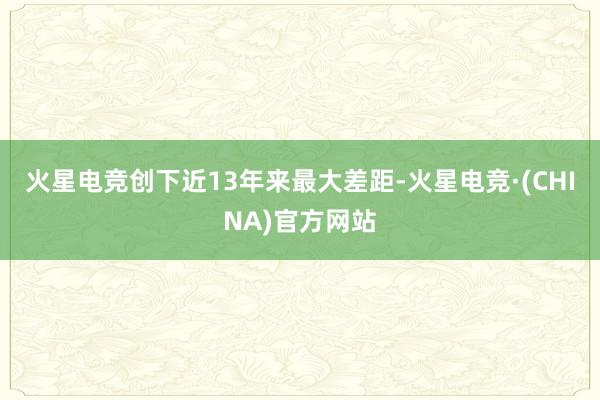 火星电竞创下近13年来最大差距-火星电竞·(CHINA)官方网站