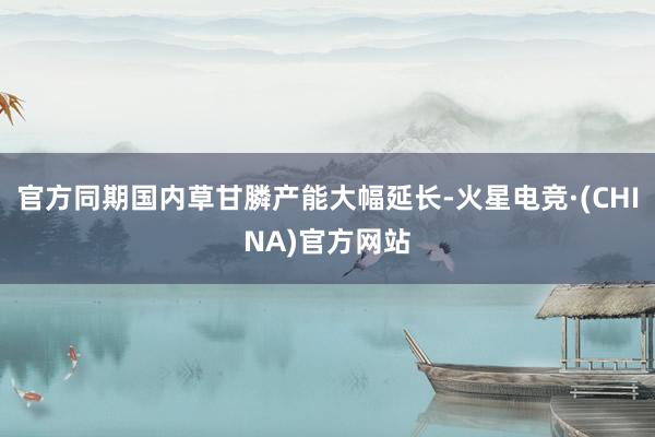官方同期国内草甘膦产能大幅延长-火星电竞·(CHINA)官方