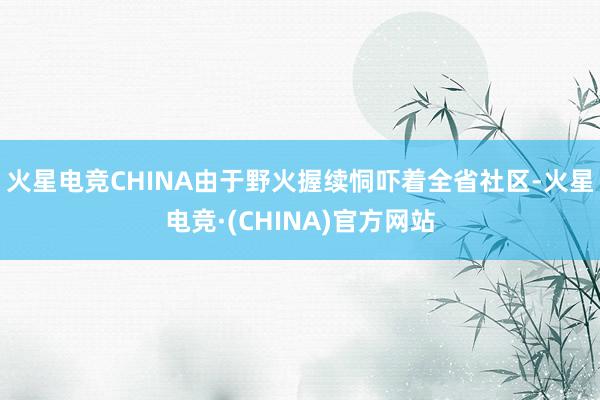 火星电竞CHINA由于野火握续恫吓着全省社区-火星电竞·(CHINA)官方网站