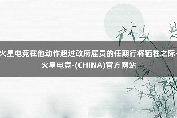 火星电竞在他动作超过政府雇员的任期行将牺牲之际-火星电竞·(CHINA)官方网站