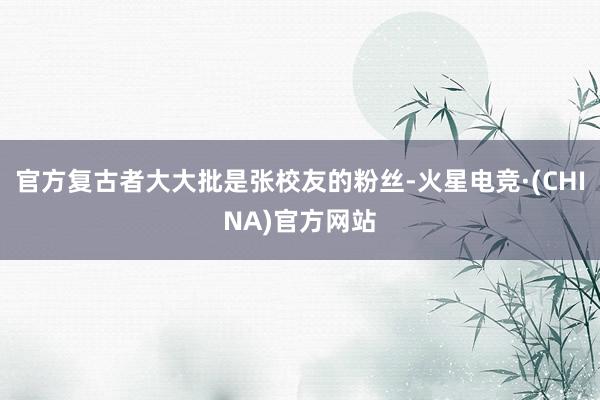 官方复古者大大批是张校友的粉丝-火星电竞·(CHINA)官方
