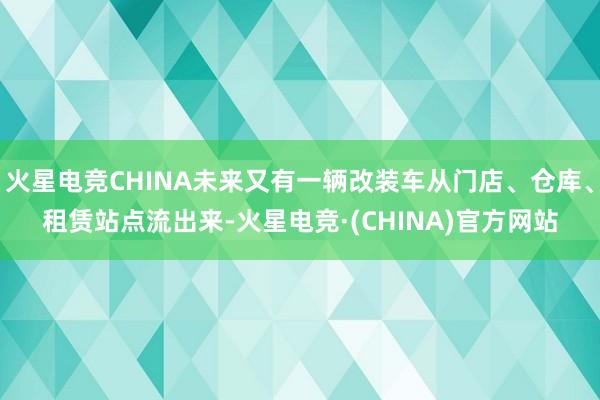 火星电竞CHINA未来又有一辆改装车从门店、仓库、租赁站点流