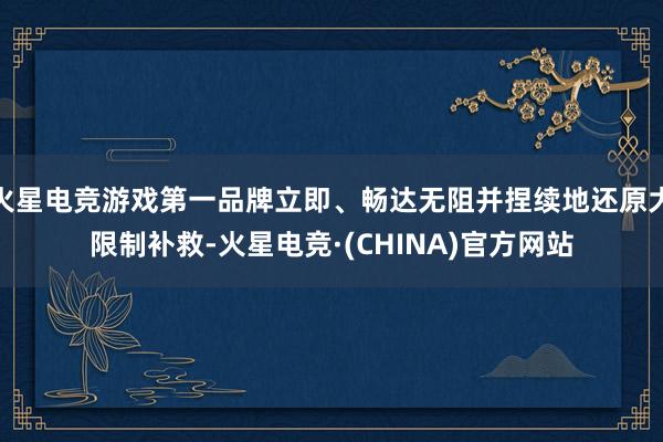 火星电竞游戏第一品牌立即、畅达无阻并捏续地还原大限制补救-火
