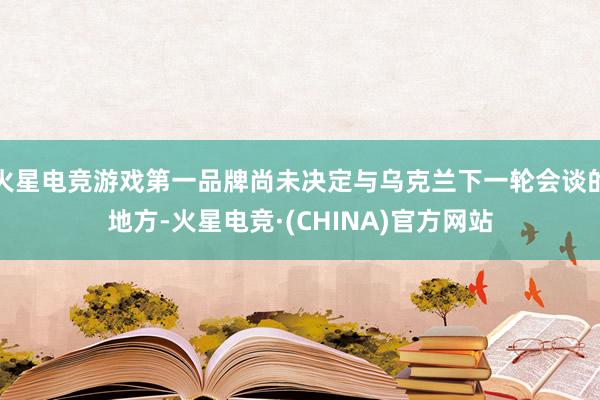火星电竞游戏第一品牌尚未决定与乌克兰下一轮会谈的地方-火星电