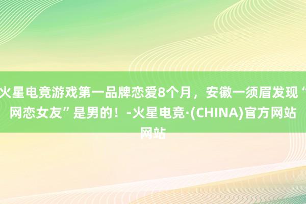火星电竞游戏第一品牌恋爱8个月，安徽一须眉发现“网恋女友”是男的！-火星电竞·(CHINA)官方网站