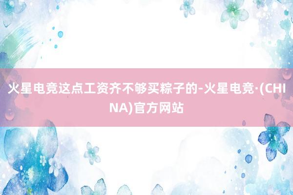火星电竞这点工资齐不够买粽子的-火星电竞·(CHINA)官方网站