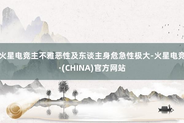 火星电竞主不雅恶性及东谈主身危急性极大-火星电竞·(CHINA)官方网站