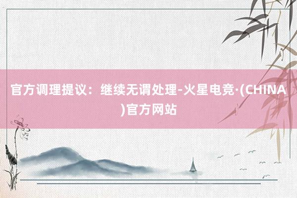 官方调理提议：继续无谓处理-火星电竞·(CHINA)官方网站