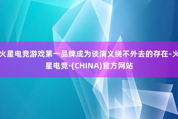 火星电竞游戏第一品牌成为谈演义绕不外去的存在-火星电竞·(C