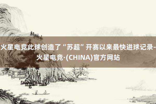 火星电竞此球创造了“苏超”开赛以来最快进球记录-火星电竞·(CHINA)官方网站