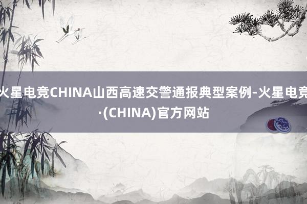 火星电竞CHINA山西高速交警通报典型案例-火星电竞·(CH