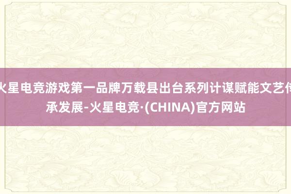 火星电竞游戏第一品牌万载县出台系列计谋赋能文艺传承发展-火星