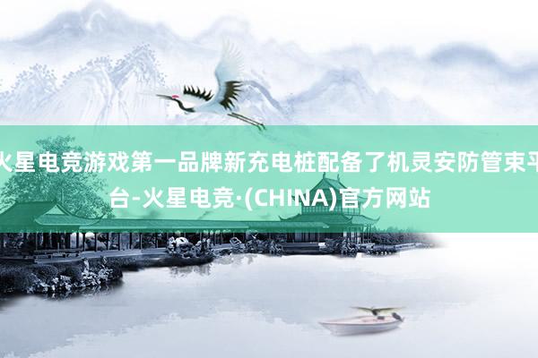 火星电竞游戏第一品牌新充电桩配备了机灵安防管束平台-火星电竞