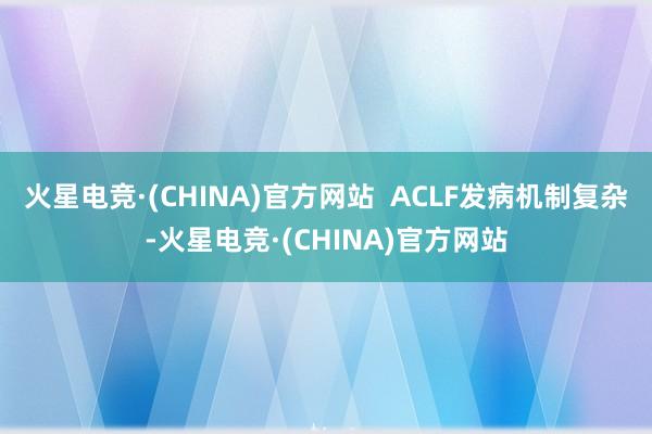 火星电竞·(CHINA)官方网站  ACLF发病机制复杂-火