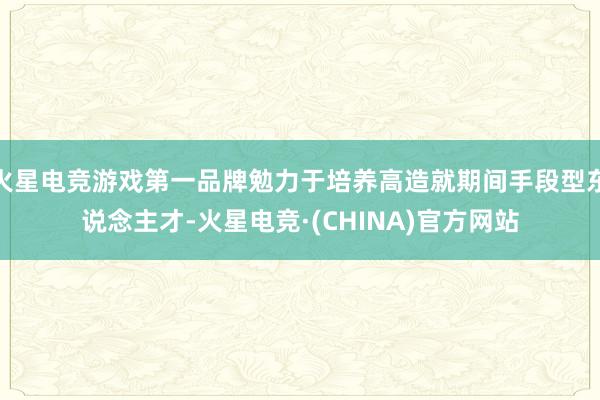 火星电竞游戏第一品牌勉力于培养高造就期间手段型东说念主才-火