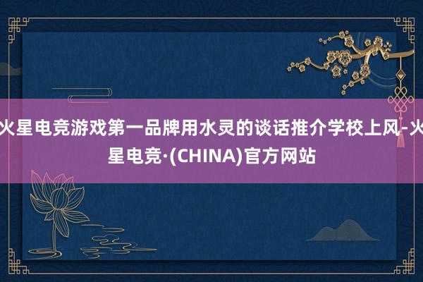 火星电竞游戏第一品牌用水灵的谈话推介学校上风-火星电竞·(C