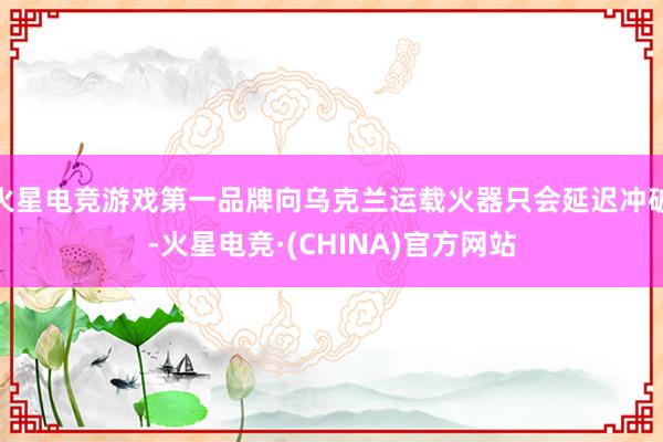 火星电竞游戏第一品牌向乌克兰运载火器只会延迟冲破-火星电竞·